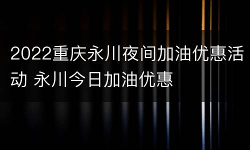 2022重庆永川夜间加油优惠活动 永川今日加油优惠