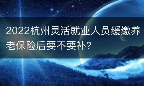 2022杭州灵活就业人员缓缴养老保险后要不要补？