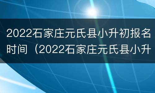 2022石家庄元氏县小升初报名时间（2022石家庄元氏县小升初报名时间表）