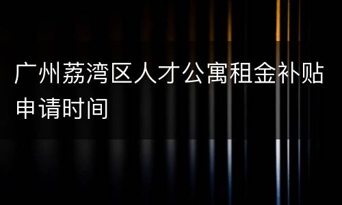 广州荔湾区人才公寓租金补贴申请时间