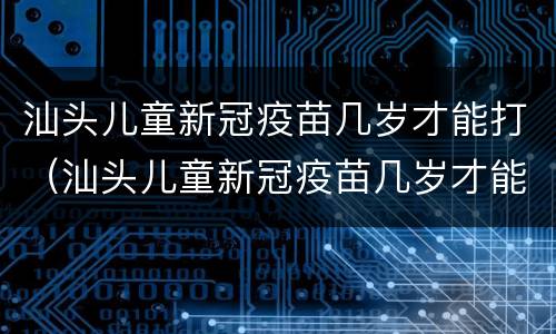 汕头儿童新冠疫苗几岁才能打（汕头儿童新冠疫苗几岁才能打第三针）