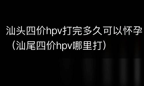 汕头四价hpv打完多久可以怀孕（汕尾四价hpv哪里打）
