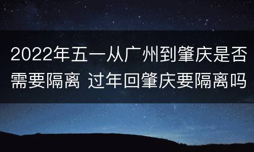 2022年五一从广州到肇庆是否需要隔离 过年回肇庆要隔离吗
