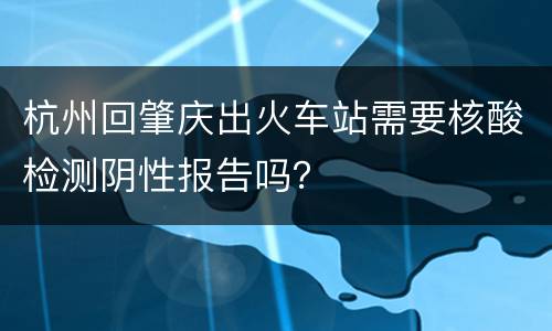杭州回肇庆出火车站需要核酸检测阴性报告吗？