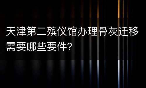 天津第二殡仪馆办理骨灰迁移需要哪些要件？