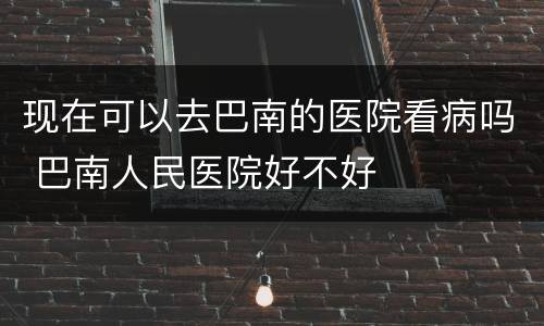 现在可以去巴南的医院看病吗 巴南人民医院好不好