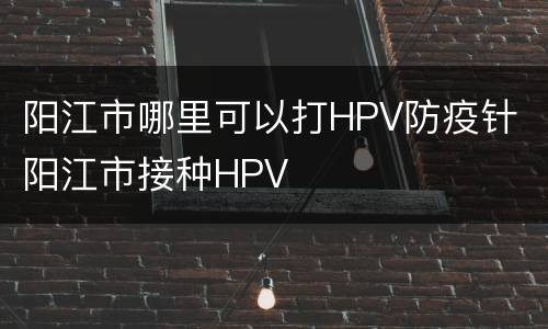 阳江市哪里可以打HPV防疫针 阳江市接种HPV