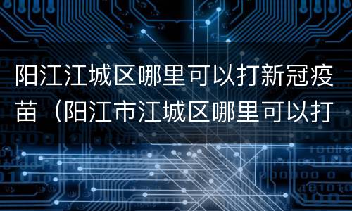 阳江江城区哪里可以打新冠疫苗（阳江市江城区哪里可以打新冠疫苗）