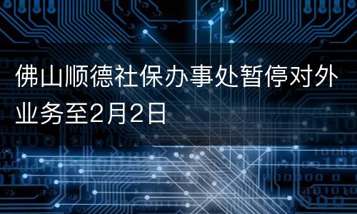 佛山顺德社保办事处暂停对外业务至2月2日