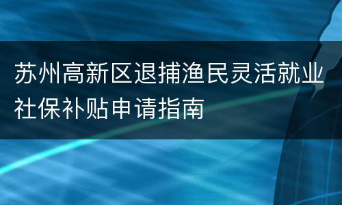 苏州高新区退捕渔民灵活就业社保补贴申请指南