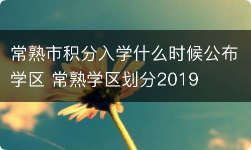 常熟市积分入学什么时候公布学区 常熟学区划分2019