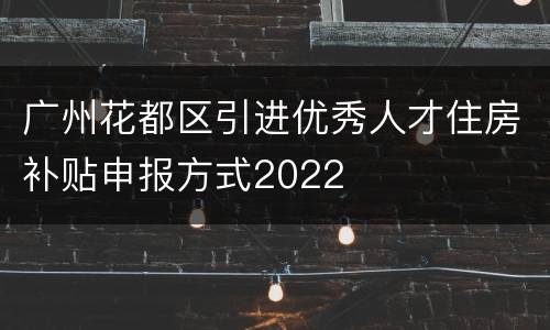 广州花都区引进优秀人才住房补贴申报方式2022