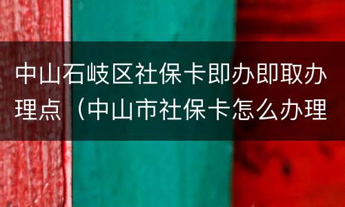 中山石岐区社保卡即办即取办理点（中山市社保卡怎么办理流程）