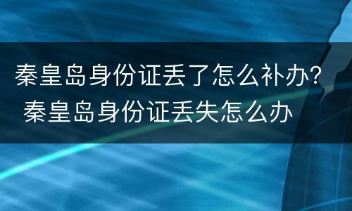 秦皇岛身份证丢了怎么补办？ 秦皇岛身份证丢失怎么办