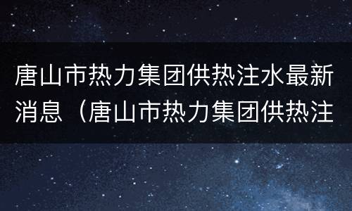 唐山市热力集团供热注水最新消息（唐山市热力集团供热注水最新消息新闻）