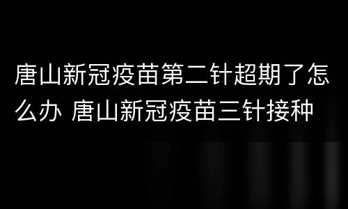 唐山新冠疫苗第二针超期了怎么办 唐山新冠疫苗三针接种