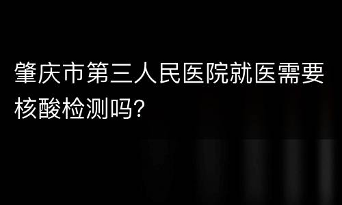 肇庆市第三人民医院就医需要核酸检测吗？