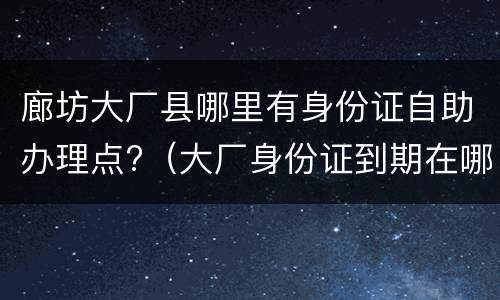 廊坊大厂县哪里有身份证自助办理点?（大厂身份证到期在哪里更换）