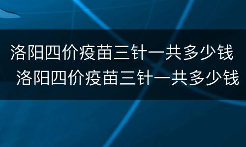 洛阳四价疫苗三针一共多少钱 洛阳四价疫苗三针一共多少钱啊