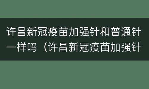 许昌新冠疫苗加强针和普通针一样吗（许昌新冠疫苗加强针和普通针一样吗知乎）