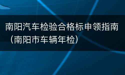 南阳汽车检验合格标申领指南（南阳市车辆年检）