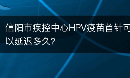 信阳市疾控中心HPV疫苗首针可以延迟多久？