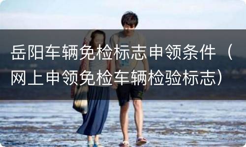 岳阳车辆免检标志申领条件（网上申领免检车辆检验标志）