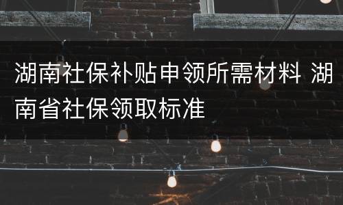 湖南社保补贴申领所需材料 湖南省社保领取标准