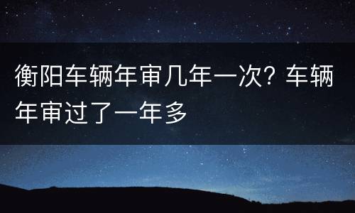 衡阳车辆年审几年一次? 车辆年审过了一年多