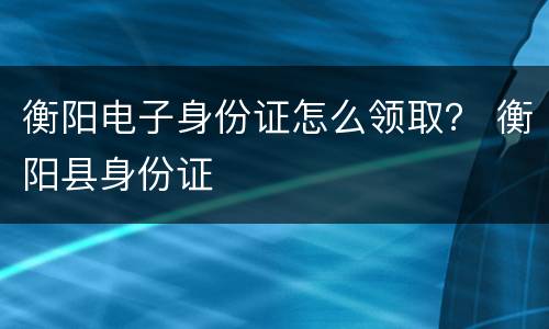 衡阳电子身份证怎么领取？ 衡阳县身份证