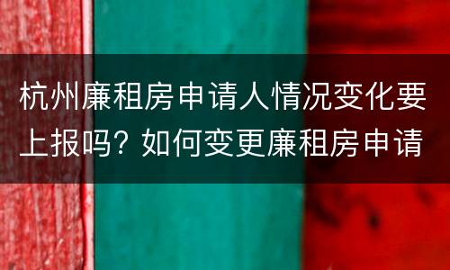 杭州廉租房申请人情况变化要上报吗? 如何变更廉租房申请人