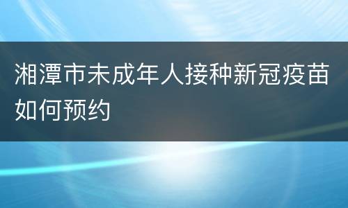 湘潭市未成年人接种新冠疫苗如何预约