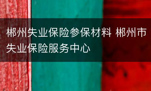 郴州失业保险参保材料 郴州市失业保险服务中心