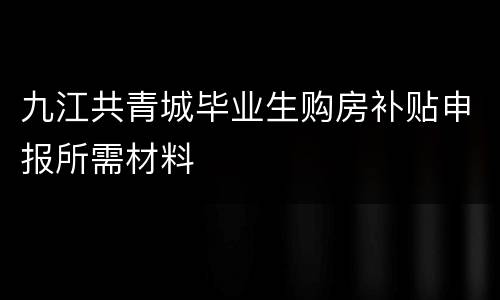 九江共青城毕业生购房补贴申报所需材料