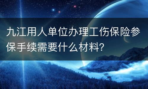九江用人单位办理工伤保险参保手续需要什么材料？
