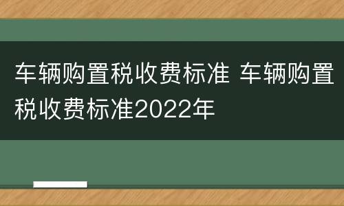 车辆购置税收费标准 车辆购置税收费标准2022年