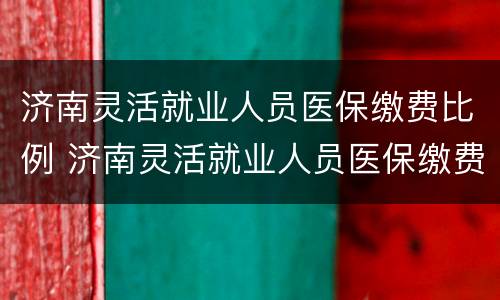 济南灵活就业人员医保缴费比例 济南灵活就业人员医保缴费标准