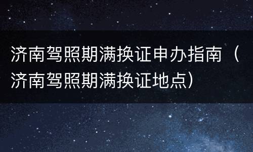 济南驾照期满换证申办指南（济南驾照期满换证地点）