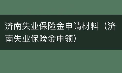 济南失业保险金申请材料（济南失业保险金申领）