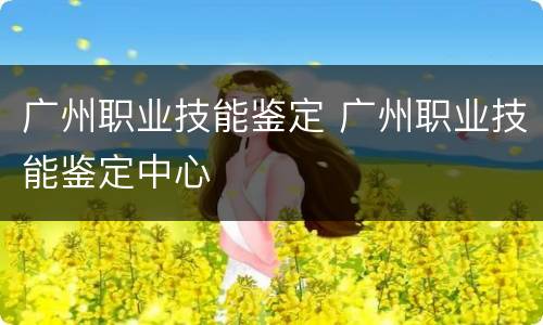 广州职业技能鉴定 广州职业技能鉴定中心