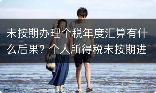 未按期办理个税年度汇算有什么后果? 个人所得税未按期进行申报是什么意思