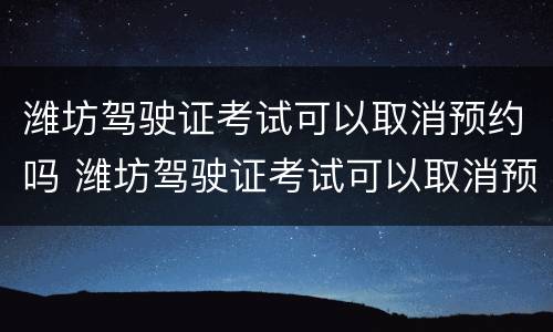 潍坊驾驶证考试可以取消预约吗 潍坊驾驶证考试可以取消预约吗多少钱