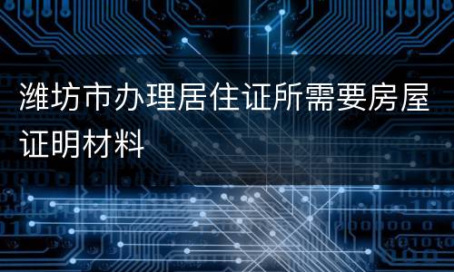 潍坊市办理居住证所需要房屋证明材料