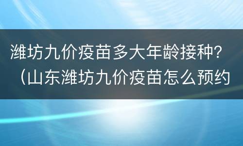 潍坊九价疫苗多大年龄接种？（山东潍坊九价疫苗怎么预约）