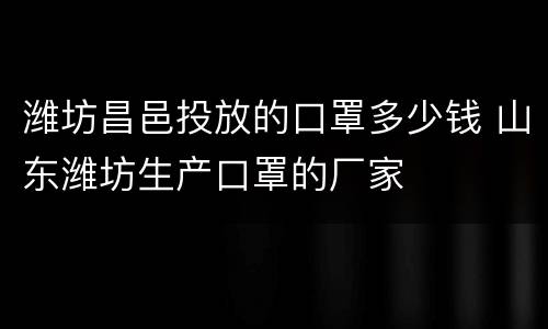 潍坊昌邑投放的口罩多少钱 山东潍坊生产口罩的厂家