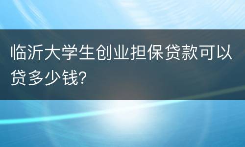 临沂大学生创业担保贷款可以贷多少钱？