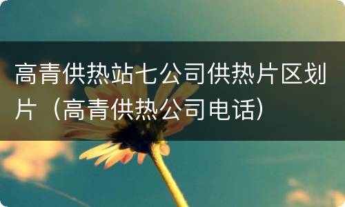 高青供热站七公司供热片区划片（高青供热公司电话）