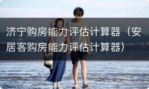 济宁购房能力评估计算器（安居客购房能力评估计算器）