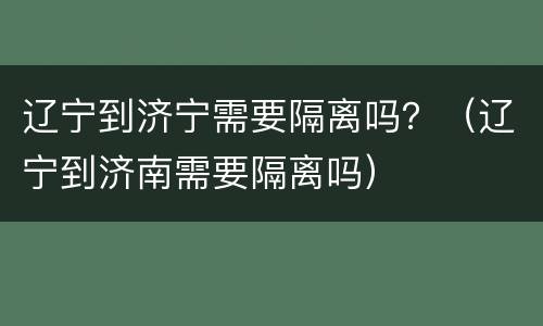 辽宁到济宁需要隔离吗？（辽宁到济南需要隔离吗）