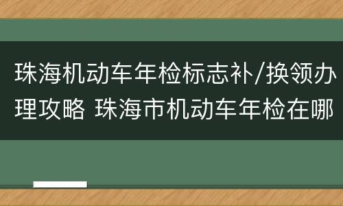 珠海机动车年检标志补/换领办理攻略 珠海市机动车年检在哪